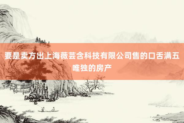 要是卖方出上海薇芸含科技有限公司售的口舌满五唯独的房产