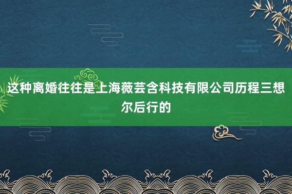 这种离婚往往是上海薇芸含科技有限公司历程三想尔后行的